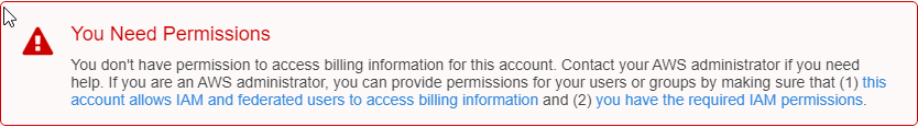 
                    Error message states "You don't have permission to access billing
                        information for this account."
                    You don't have permission to access billing information for this account.
                        Contact your AWS administrator if you need help. If you are an AWS
                        administrator, you can provide permissions for your users or groups by
                        making sure that (1) this account allows IAM and federated users to access
                        billing information and (2) you have the required IAM permissions
                