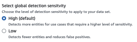 
                
                    The screen shot shows the global detection sensitivity options. There is a low option, which is for 
                    better precision, but is more strict and can result in lower overall 
                    detection. The second option is a high sensitivity setting, which is for broader detection and is 
                    better suited if you need higher PII detection.
                
            